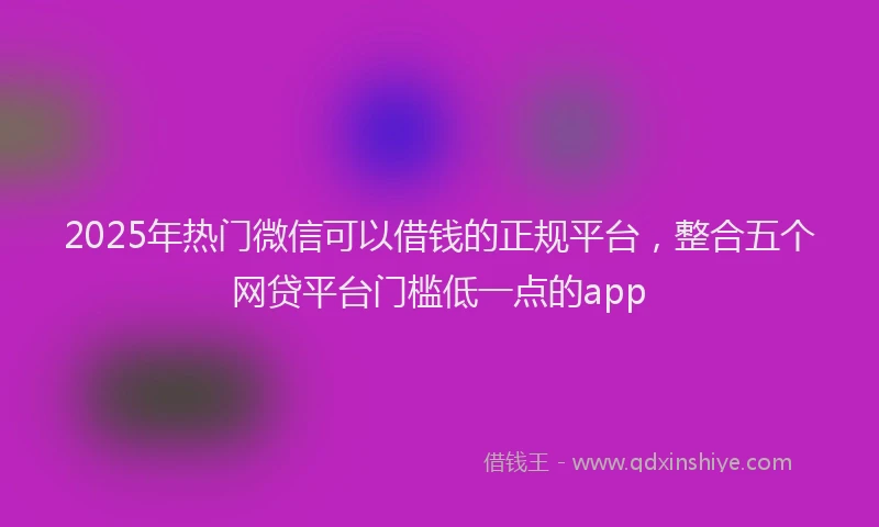 2025年热门微信可以借钱的正规平台，整合五个网贷平台门槛低一点的app