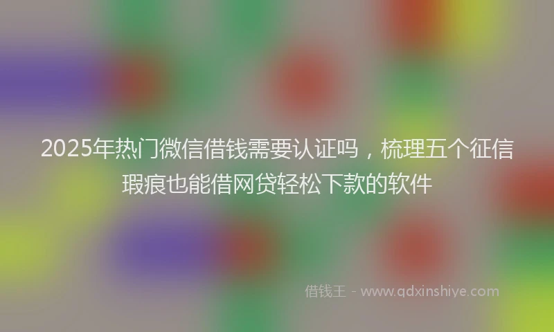 2025年热门微信借钱需要认证吗，梳理五个征信瑕疵也能借网贷轻松下款的软件