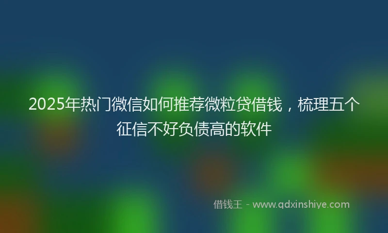2025年热门微信如何推荐微粒贷借钱，梳理五个征信不好负债高的软件