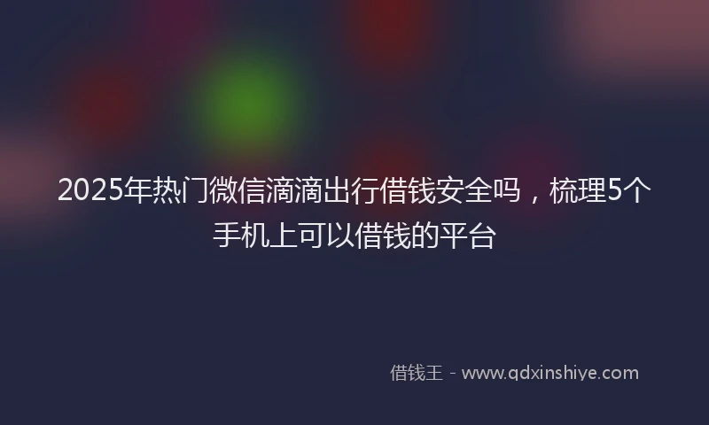 2025年热门微信滴滴出行借钱安全吗，梳理5个手机上可以借钱的平台