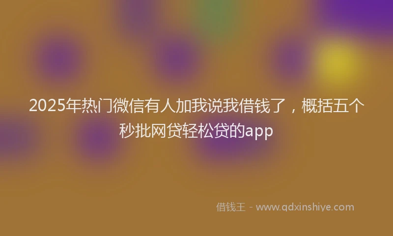 2025年热门微信有人加我说我借钱了，概括五个秒批网贷轻松贷的app
