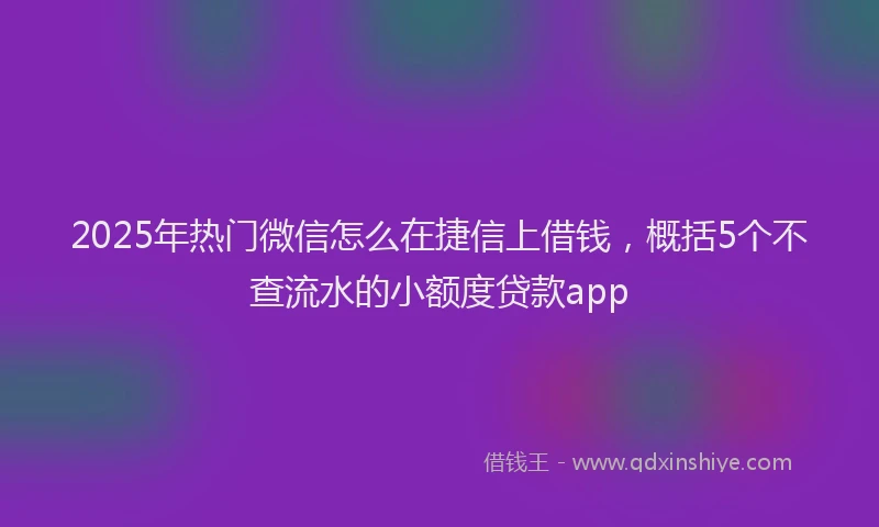 2025年热门微信怎么在捷信上借钱，概括5个不查流水的小额度贷款app