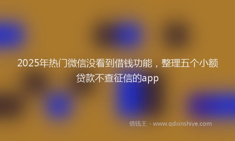 2025年热门微信没看到借钱功能，整理五个小额贷款不查征信的app
