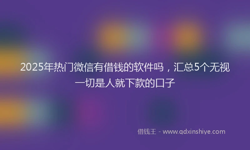 2025年热门微信有借钱的软件吗，汇总5个无视一切是人就下款的口子