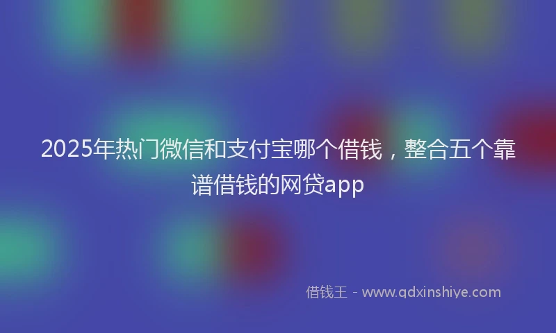 2025年热门微信和支付宝哪个借钱，整合五个靠谱借钱的网贷app