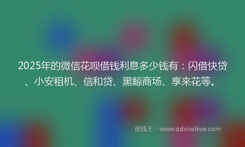 2025年的微信花呗借钱利息多少钱有：闪借快贷、小安租机、信和贷、黑鲸商场、享来花等。