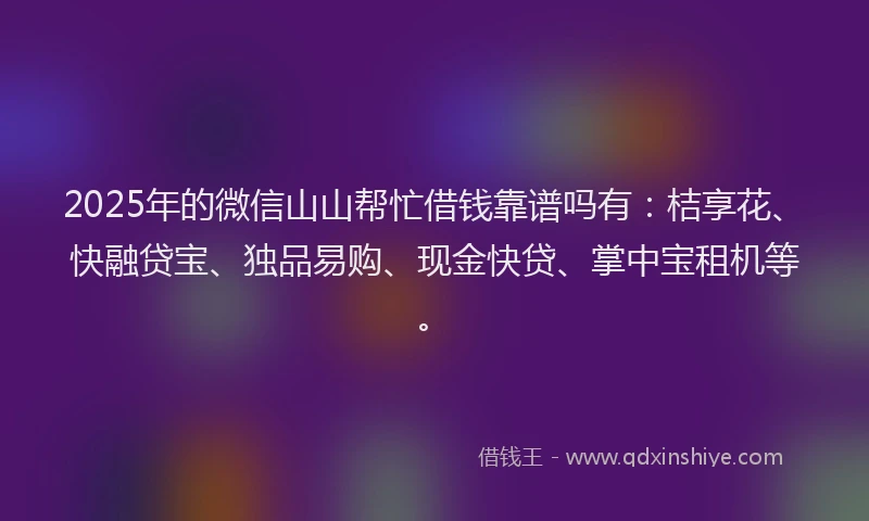 2025年的微信山山帮忙借钱靠谱吗有：桔享花、快融贷宝、独品易购、现金快贷、掌中宝租机等。