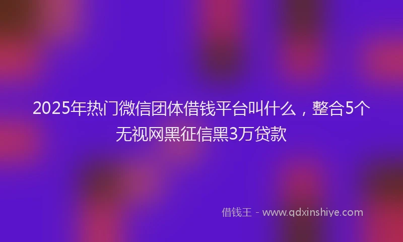 2025年热门微信团体借钱平台叫什么，整合5个无视网黑征信黑3万贷款