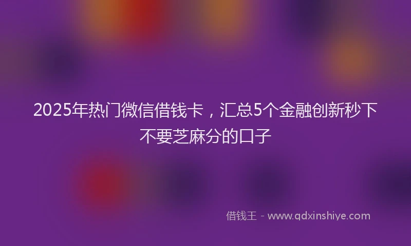2025年热门微信借钱卡，汇总5个金融创新秒下不要芝麻分的口子