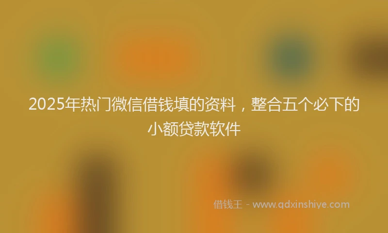 2025年热门微信借钱填的资料，整合五个必下的小额贷款软件
