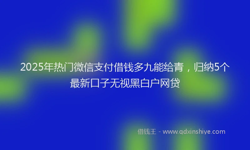 2025年热门微信支付借钱多九能给青，归纳5个最新口子无视黑白户网贷