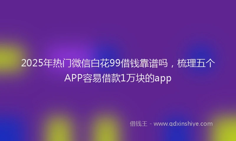 2025年热门微信白花99借钱靠谱吗，梳理五个APP容易借款1万块的app