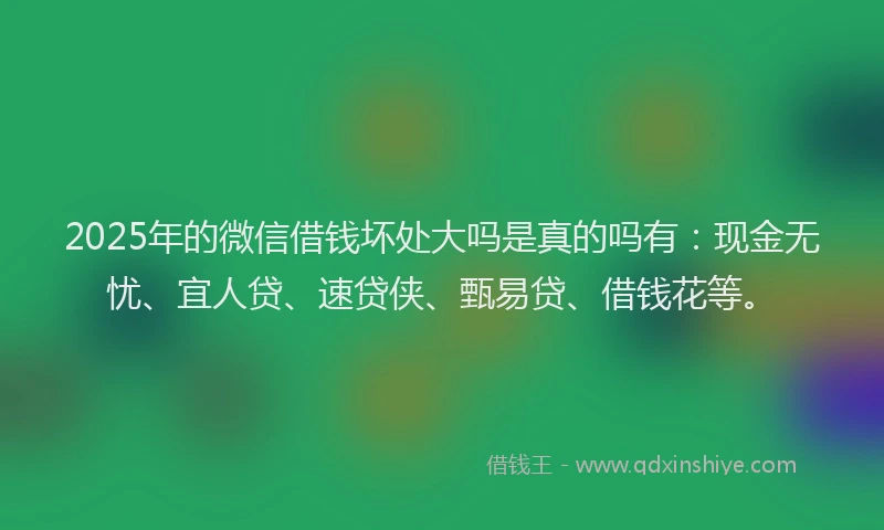 2025年的微信借钱坏处大吗是真的吗有：现金无忧、宜人贷、速贷侠、甄易贷、借钱花等。