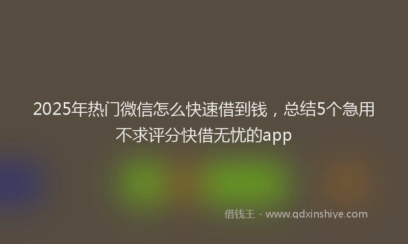 2025年热门微信怎么快速借到钱，总结5个急用不求评分快借无忧的app