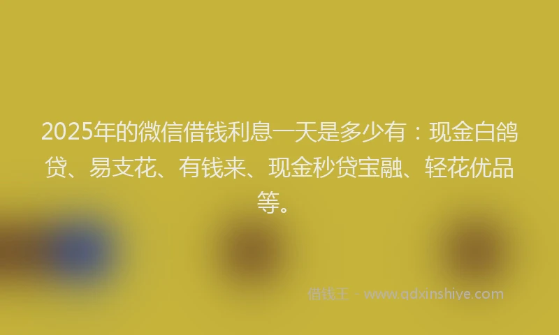 2025年的微信借钱利息一天是多少有：现金白鸽贷、易支花、有钱来、现金秒贷宝融、轻花优品等。