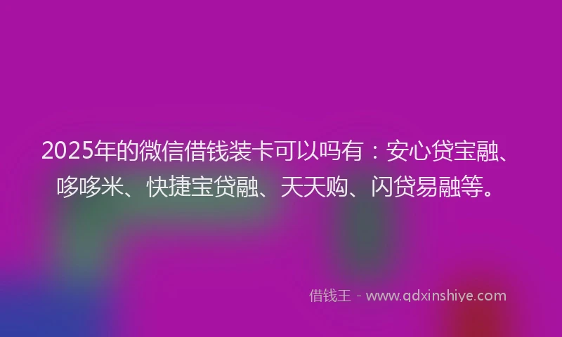 2025年的微信借钱装卡可以吗有：安心贷宝融、哆哆米、快捷宝贷融、天天购、闪贷易融等。