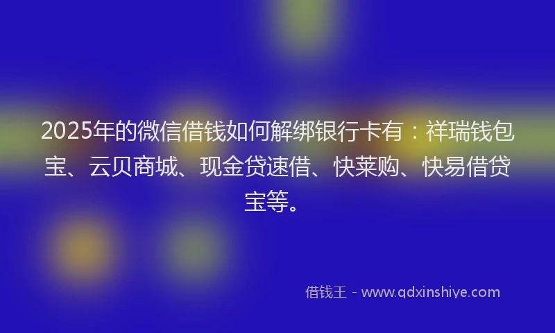 2025年的微信借钱如何解绑银行卡有：祥瑞钱包宝、云贝商城、现金贷速借、快莱购、快易借贷宝等。