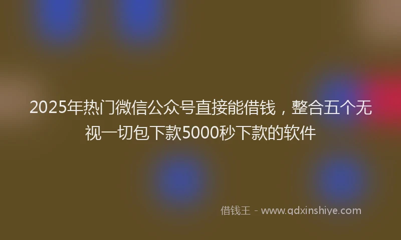 2025年热门微信公众号直接能借钱，整合五个无视一切包下款5000秒下款的软件