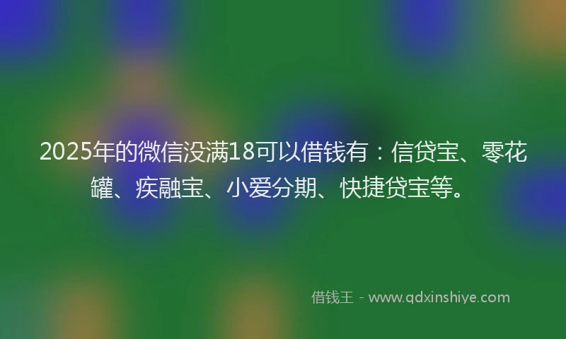 2025年的微信没满18可以借钱有：信贷宝、零花罐、疾融宝、小爱分期、快捷贷宝等。