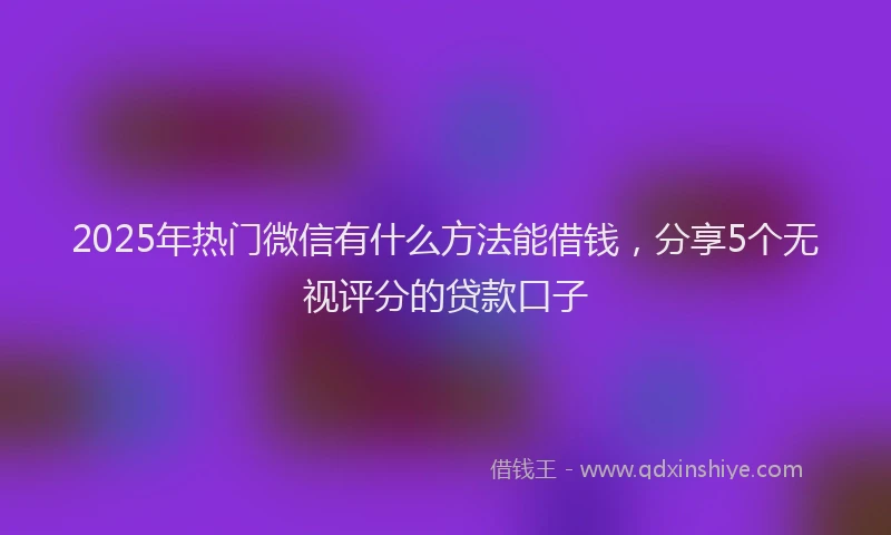2025年热门微信有什么方法能借钱，分享5个无视评分的贷款口子