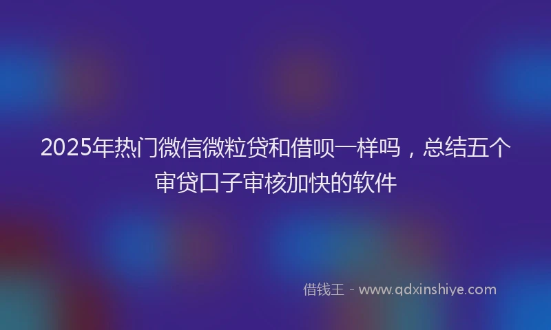 2025年热门微信微粒贷和借呗一样吗，总结五个审贷口子审核加快的软件