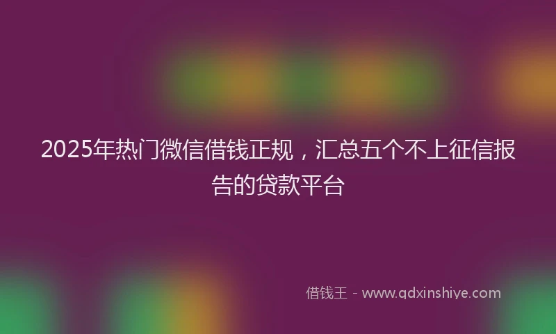2025年热门微信借钱正规，汇总五个不上征信报告的贷款平台