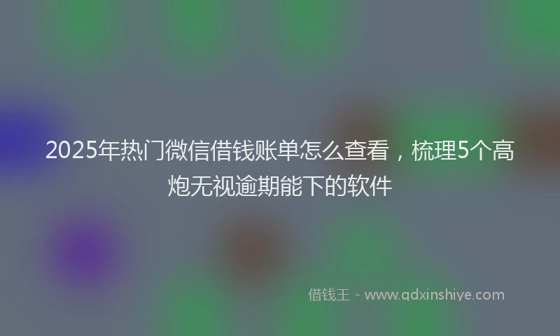 2025年热门微信借钱账单怎么查看，梳理5个高炮无视逾期能下的软件