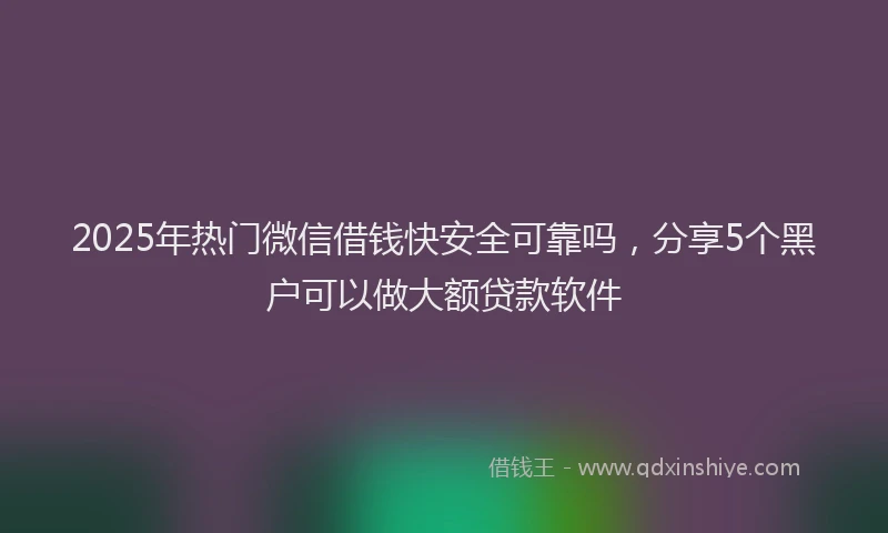 2025年热门微信借钱快安全可靠吗，分享5个黑户可以做大额贷款软件