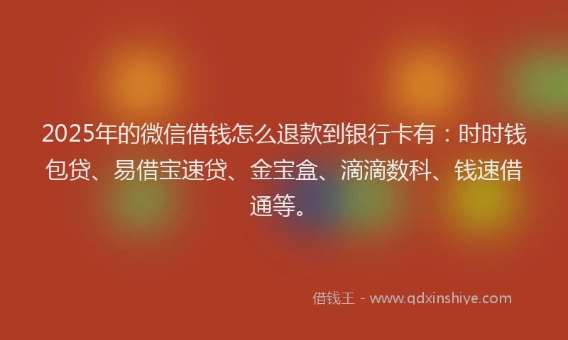 2025年的微信借钱怎么退款到银行卡有：时时钱包贷、易借宝速贷、金宝盒、滴滴数科、钱速借通等。