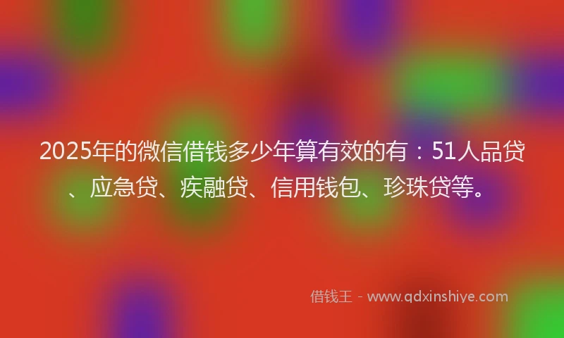 2025年的微信借钱多少年算有效的有：51人品贷、应急贷、疾融贷、信用钱包、珍珠贷等。