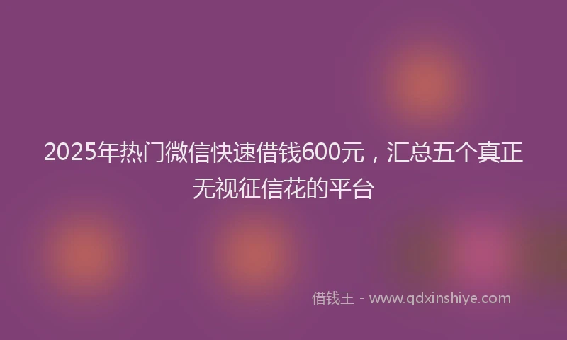 2025年热门微信快速借钱600元，汇总五个真正无视征信花的平台
