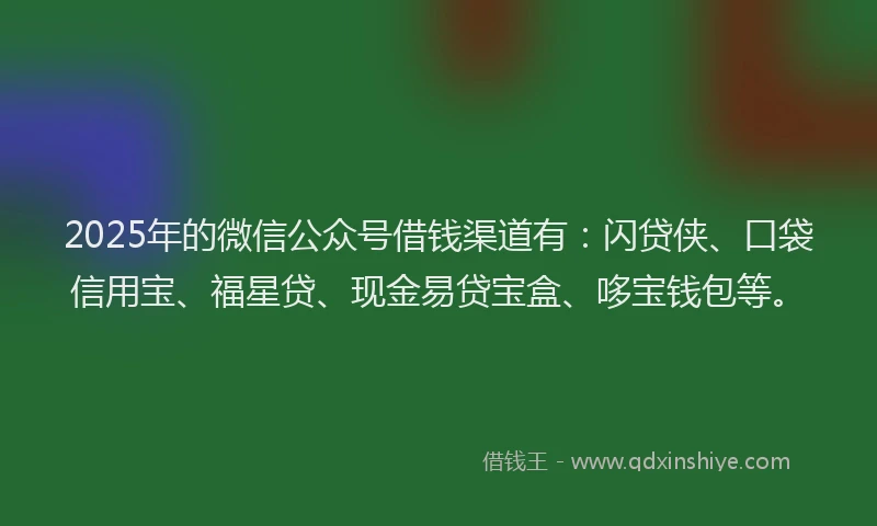 2025年的微信公众号借钱渠道有：闪贷侠、口袋信用宝、福星贷、现金易贷宝盒、哆宝钱包等。
