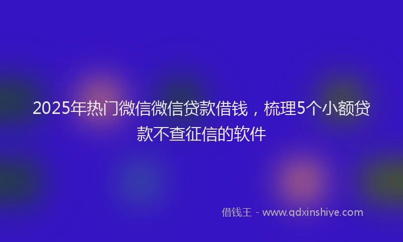 2025年热门微信微信贷款借钱，梳理5个小额贷款不查征信的软件