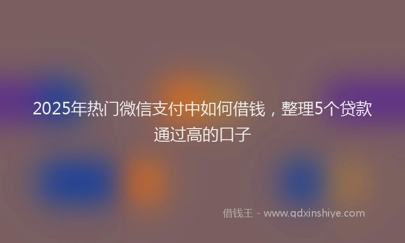 2025年热门微信支付中如何借钱，整理5个贷款通过高的口子