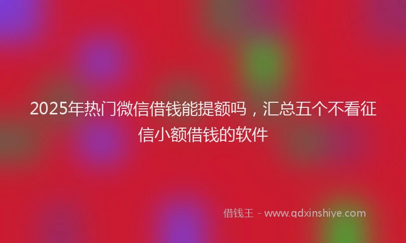 2025年热门微信借钱能提额吗，汇总五个不看征信小额借钱的软件