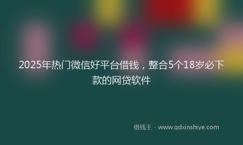 2025年热门微信好平台借钱，整合5个18岁必下款的网贷软件