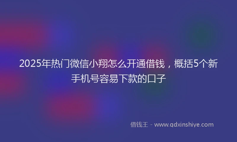 2025年热门微信小翔怎么开通借钱，概括5个新手机号容易下款的口子