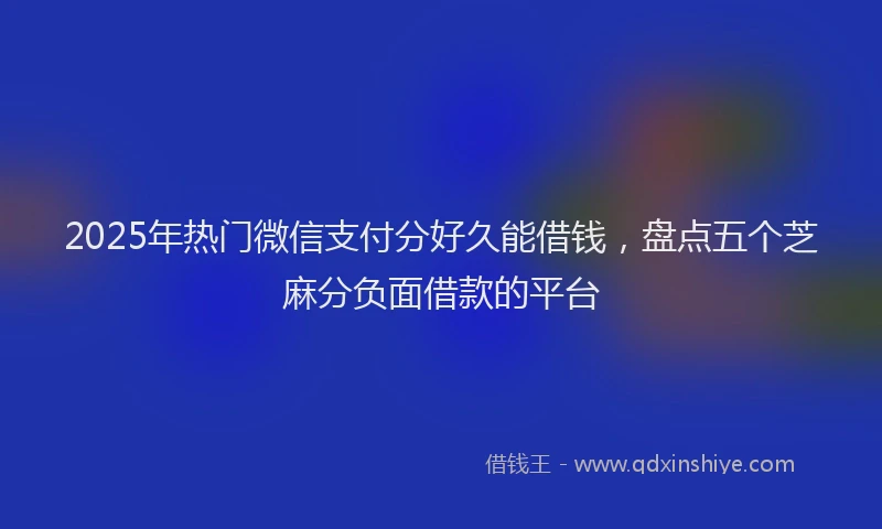 2025年热门微信支付分好久能借钱，盘点五个芝麻分负面借款的平台