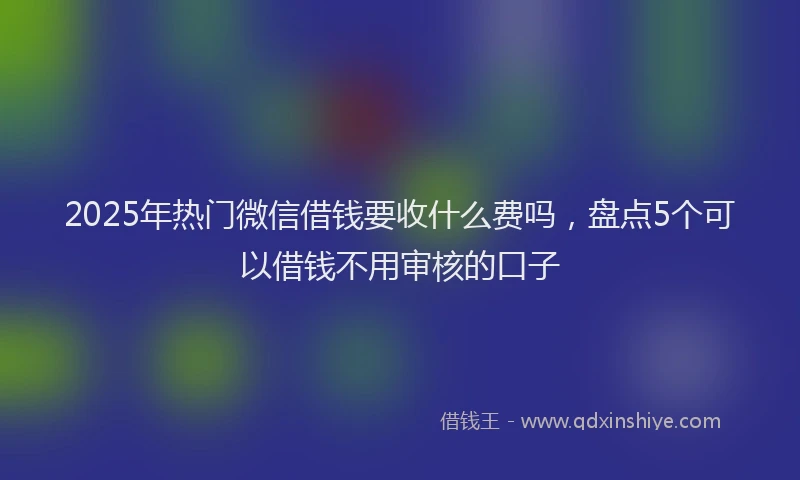2025年热门微信借钱要收什么费吗，盘点5个可以借钱不用审核的口子