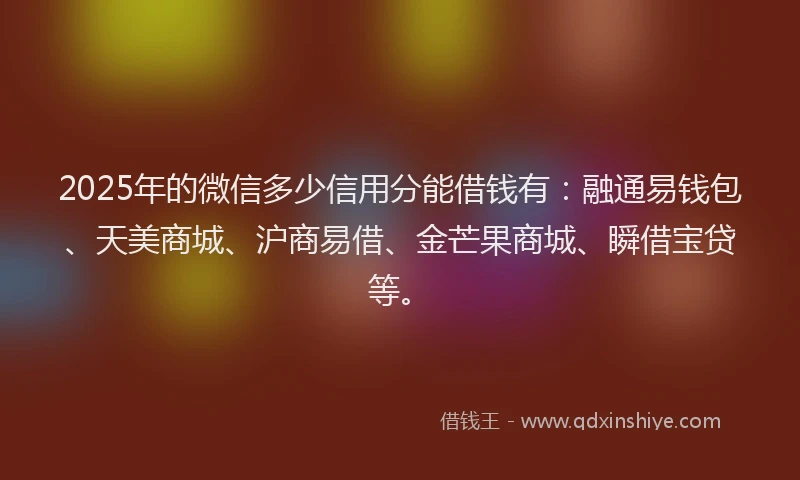 2025年的微信多少信用分能借钱有：融通易钱包、天美商城、沪商易借、金芒果商城、瞬借宝贷等。