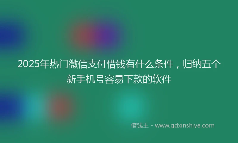 2025年热门微信支付借钱有什么条件，归纳五个新手机号容易下款的软件