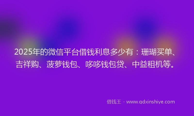 2025年的微信平台借钱利息多少有：珊瑚买单、吉祥购、菠萝钱包、哆哆钱包贷、中益租机等。