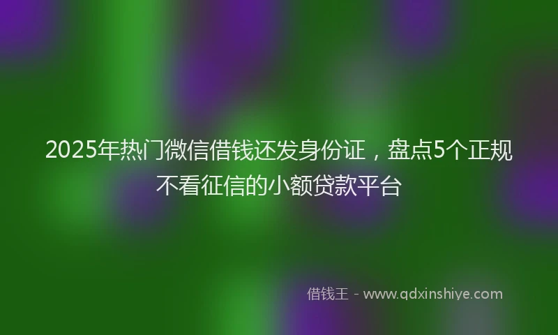 2025年热门微信借钱还发身份证，盘点5个正规不看征信的小额贷款平台