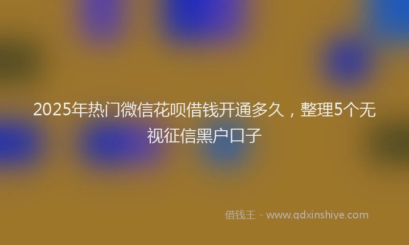 2025年热门微信花呗借钱开通多久，整理5个无视征信黑户口子