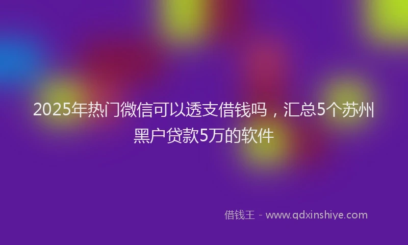 2025年热门微信可以透支借钱吗，汇总5个苏州黑户贷款5万的软件