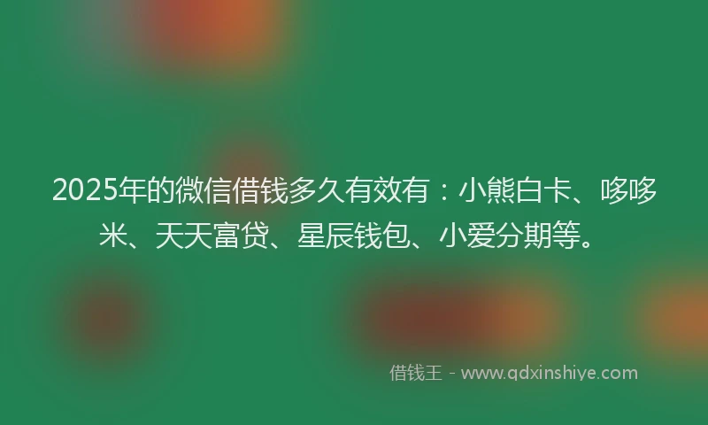 2025年的微信借钱多久有效有：小熊白卡、哆哆米、天天富贷、星辰钱包、小爱分期等。