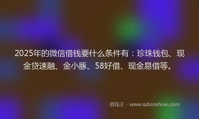 2025年的微信借钱要什么条件有：珍珠钱包、现金贷速融、金小豚、58好借、现金易借等。