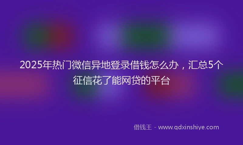2025年热门微信异地登录借钱怎么办，汇总5个征信花了能网贷的平台
