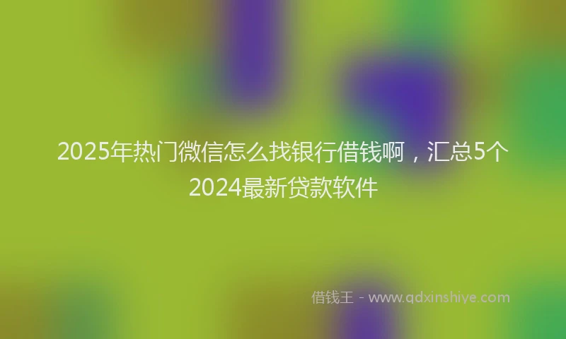 2025年热门微信怎么找银行借钱啊，汇总5个2024最新贷款软件