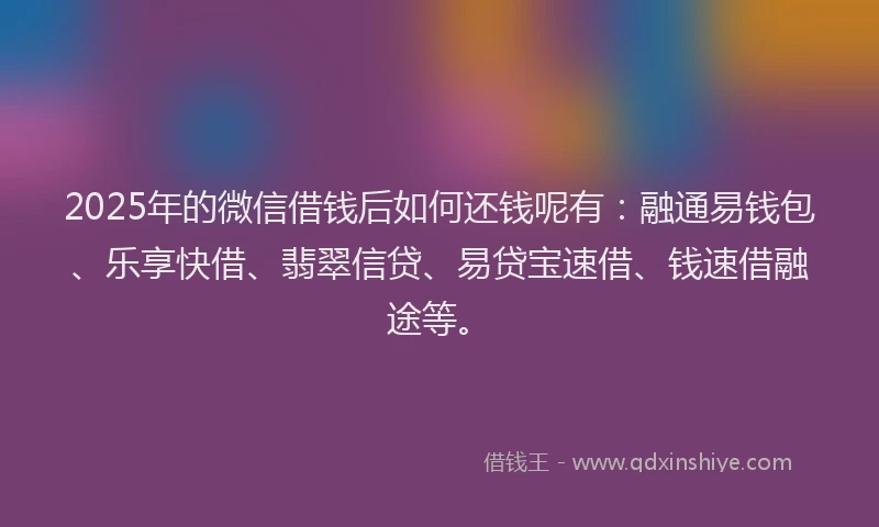 2025年的微信借钱后如何还钱呢有：融通易钱包、乐享快借、翡翠信贷、易贷宝速借、钱速借融途等。